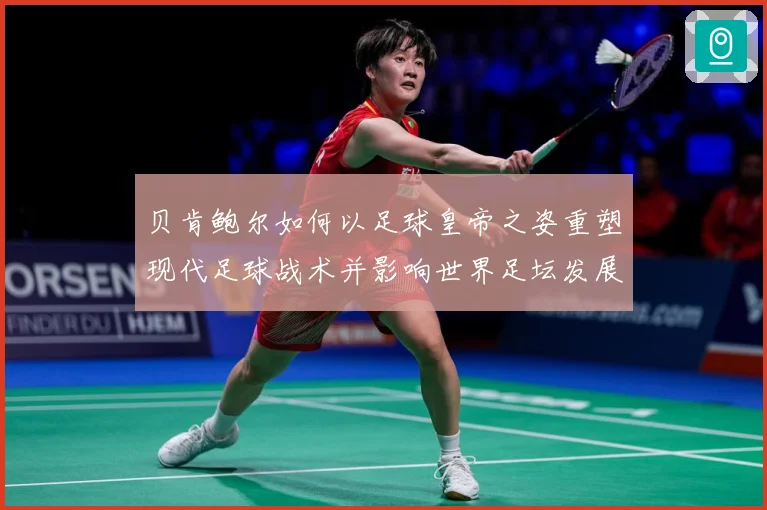 贝肯鲍尔如何以足球皇帝之姿重塑现代足球战术并影响世界足坛发展