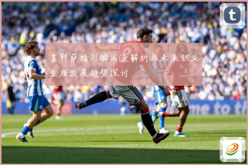 基耶萨精彩瞬间全解析与未来职业生涯发展趋势探讨
