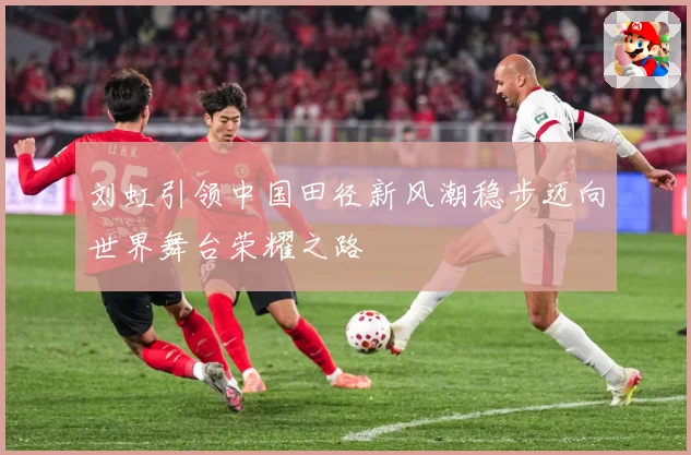 刘虹引领中国田径新风潮稳步迈向世界舞台荣耀之路