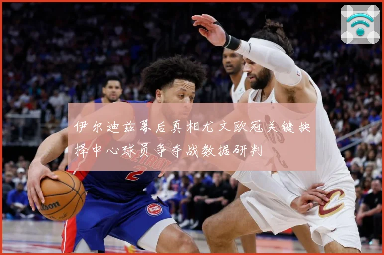 伊尔迪兹幕后真相尤文欧冠关键抉择中心球员争夺战数据研判