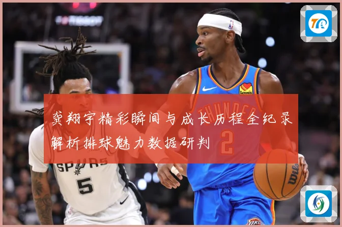 龚翔宇精彩瞬间与成长历程全纪录解析排球魅力数据研判