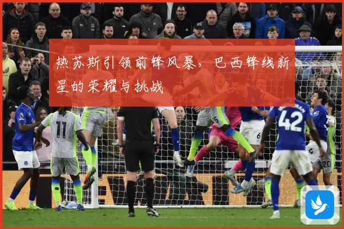 热苏斯引领前锋风暴，巴西锋线新星的荣耀与挑战