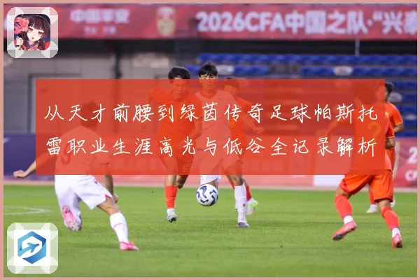 从天才前腰到绿茵传奇足球帕斯托雷职业生涯高光与低谷全记录解析