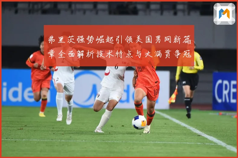 弗里茨强势崛起引领美国男网新篇章全面解析技术特点与大满贯争冠前景