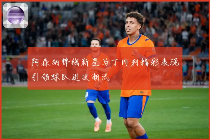 阿森纳锋线新星马丁内利精彩表现引领球队进攻潮流