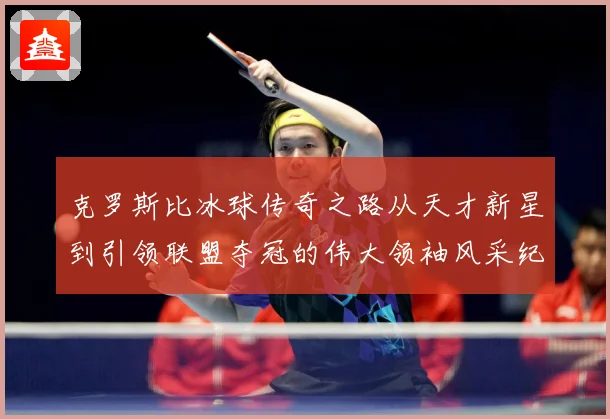 克罗斯比冰球传奇之路从天才新星到引领联盟夺冠的伟大领袖风采纪实